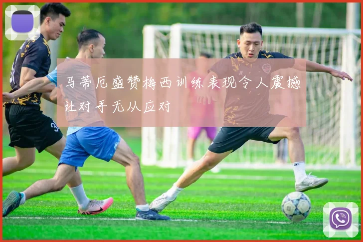 马蒂厄盛赞梅西训练表现令人震撼让对手无从应对