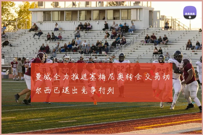 曼城全力推进塞梅尼奥转会交易切尔西已退出竞争行列