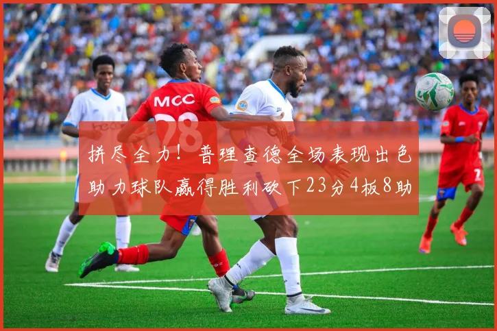 拼尽全力！普理查德全场表现出色助力球队赢得胜利砍下23分4板8助2断三分命中率高达43
