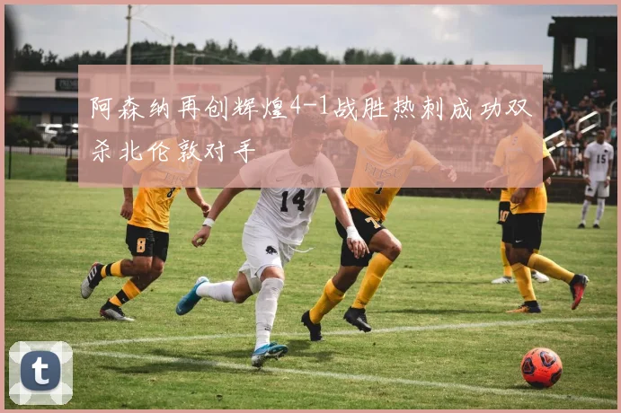阿森纳再创辉煌4-1战胜热刺成功双杀北伦敦对手
