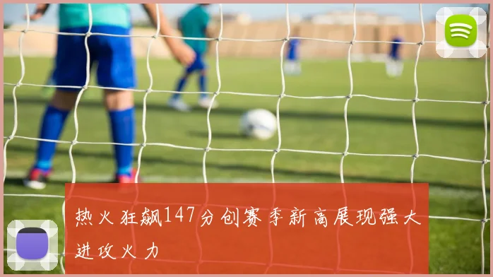 热火狂飙147分创赛季新高展现强大进攻火力