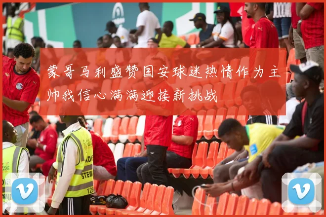 蒙哥马利盛赞国安球迷热情作为主帅我信心满满迎接新挑战