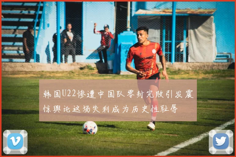 韩国U22惨遭中国队零封完败引发震惊舆论这场失利成为历史性耻辱