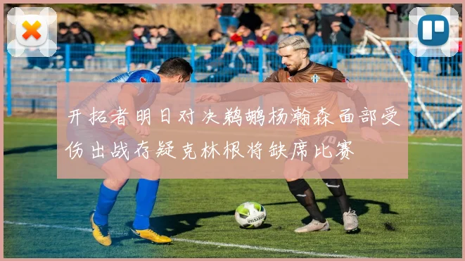 开拓者明日对决鹈鹕杨瀚森面部受伤出战存疑克林根将缺席比赛