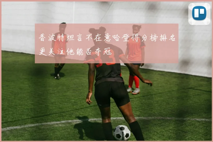 香波特坦言不在意哈登得分榜排名更关注他能否夺冠