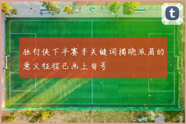 独行侠下半赛季关键词揭晓浓眉的意义征程已画上句号
