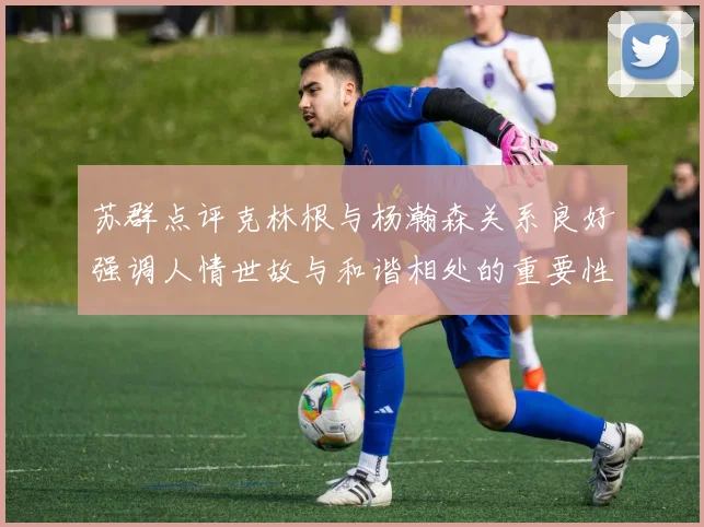 苏群点评克林根与杨瀚森关系良好强调人情世故与和谐相处的重要性