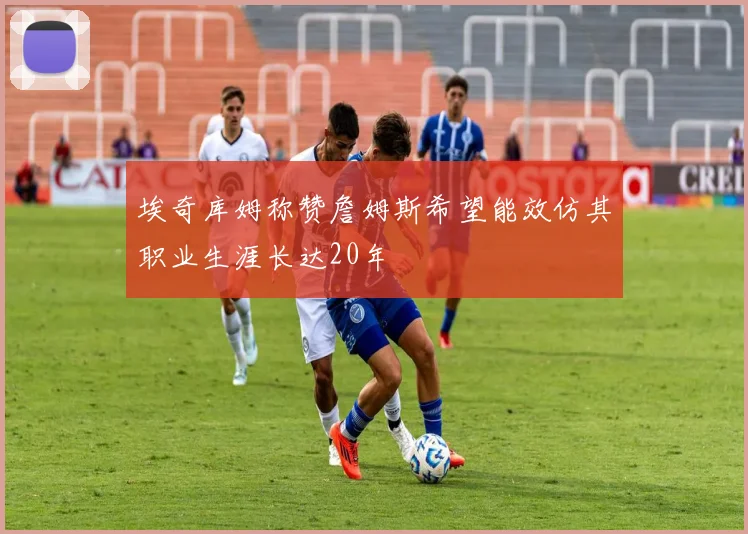 埃奇库姆称赞詹姆斯希望能效仿其职业生涯长达20年