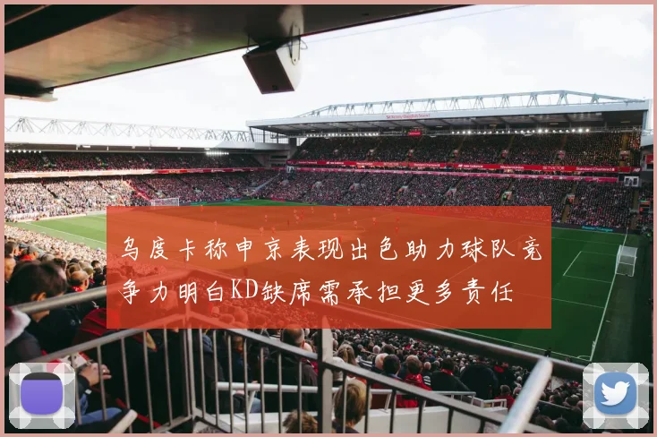 乌度卡称申京表现出色助力球队竞争力明白KD缺席需承担更多责任