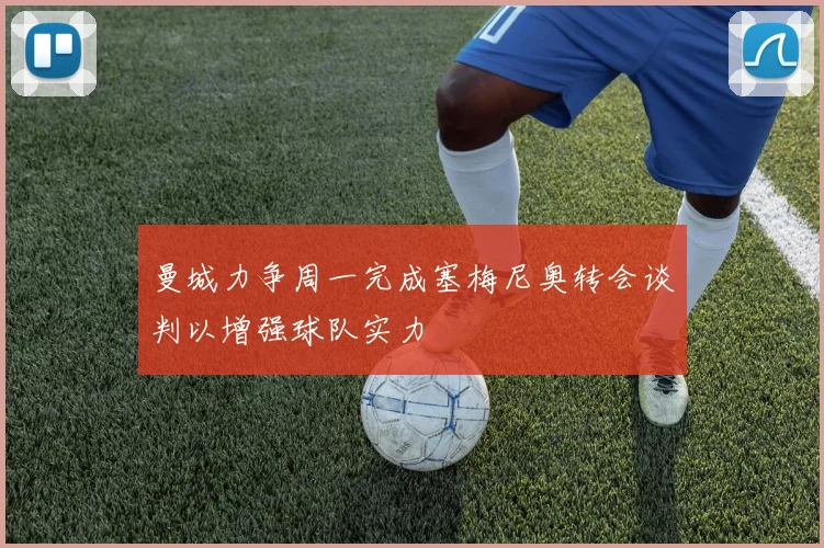 曼城力争周一完成塞梅尼奥转会谈判以增强球队实力