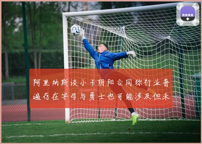 阿里纳斯谈小卡阴阳合同称行业普遍存在字母与勇士也可能涉及但未被查处