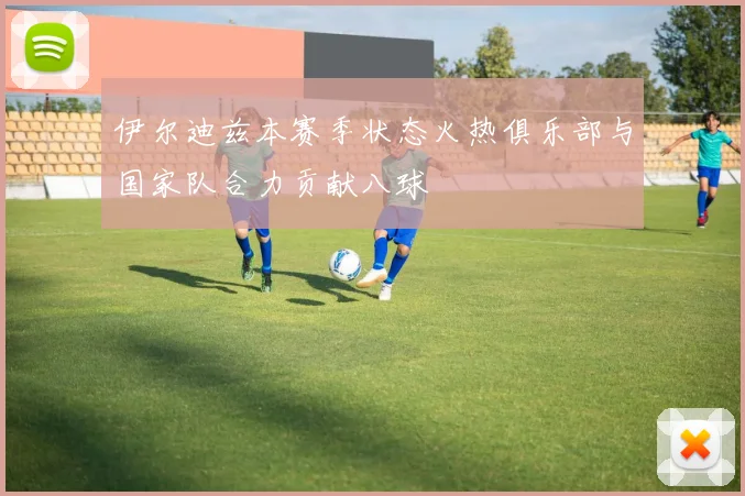 伊尔迪兹本赛季状态火热俱乐部与国家队合力贡献八球