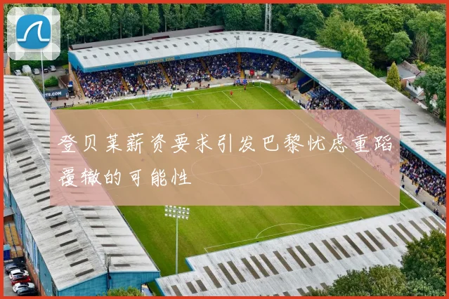 登贝莱薪资要求引发巴黎忧虑重蹈覆辙的可能性