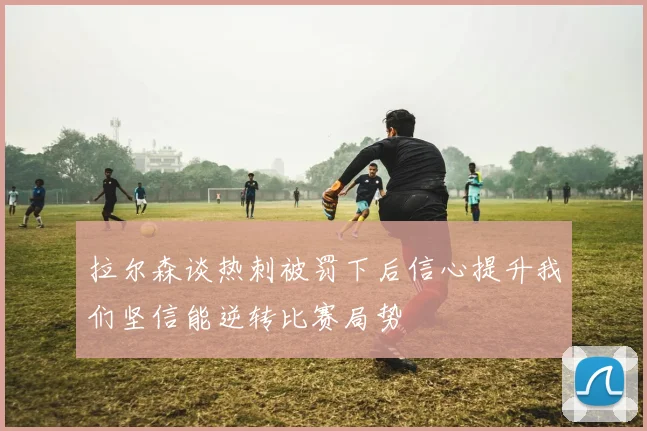 拉尔森谈热刺被罚下后信心提升我们坚信能逆转比赛局势