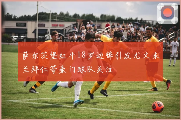萨尔茨堡红牛18岁边锋引发尤文米兰拜仁等豪门球队关注