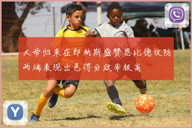 大帝归来在即纳斯盛赞恩比德攻防两端表现出色得分效率极高