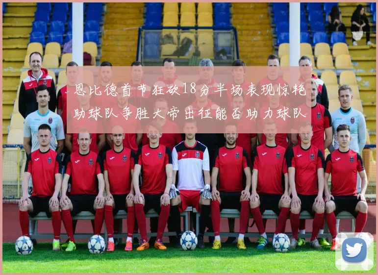 恩比德首节狂砍18分半场表现惊艳助球队争胜大帝出征能否助力球队逆袭