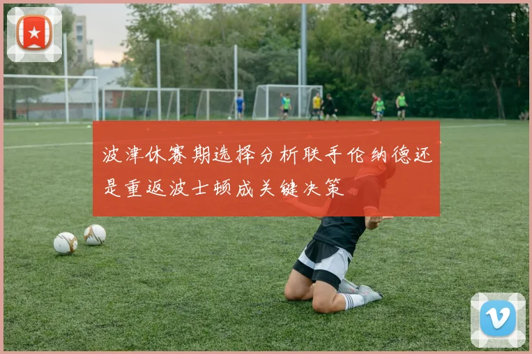 波津休赛期选择分析联手伦纳德还是重返波士顿成关键决策