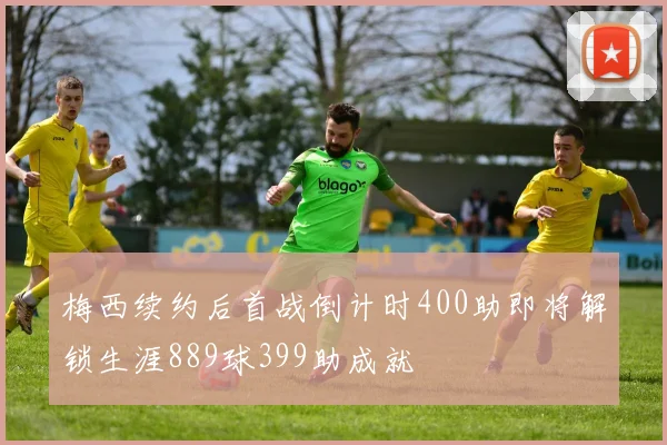 梅西续约后首战倒计时400助即将解锁生涯889球399助成就
