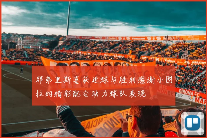 邓弗里斯喜获进球与胜利感谢小图拉姆精彩配合助力球队表现