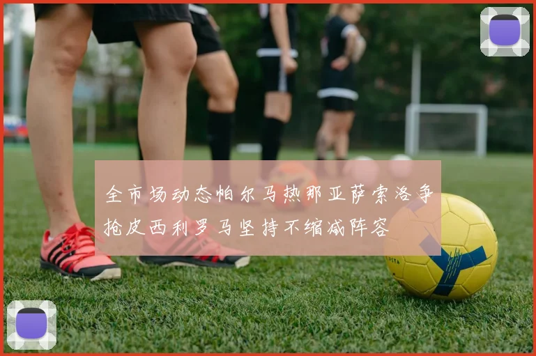 全市场动态帕尔马热那亚萨索洛争抢皮西利罗马坚持不缩减阵容