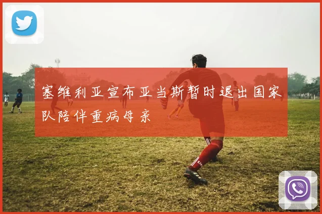 塞维利亚宣布亚当斯暂时退出国家队陪伴重病母亲
