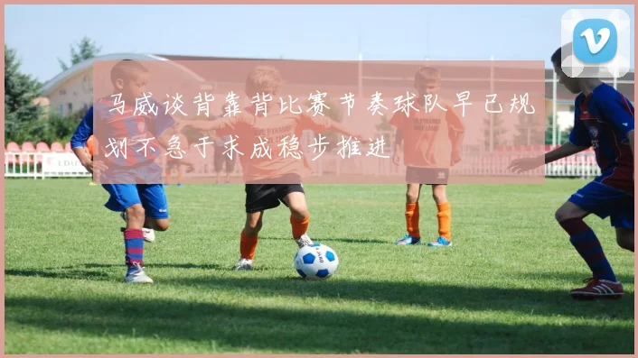 马威谈背靠背比赛节奏球队早已规划不急于求成稳步推进