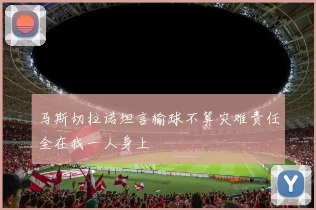 马斯切拉诺坦言输球不算灾难责任全在我一人身上